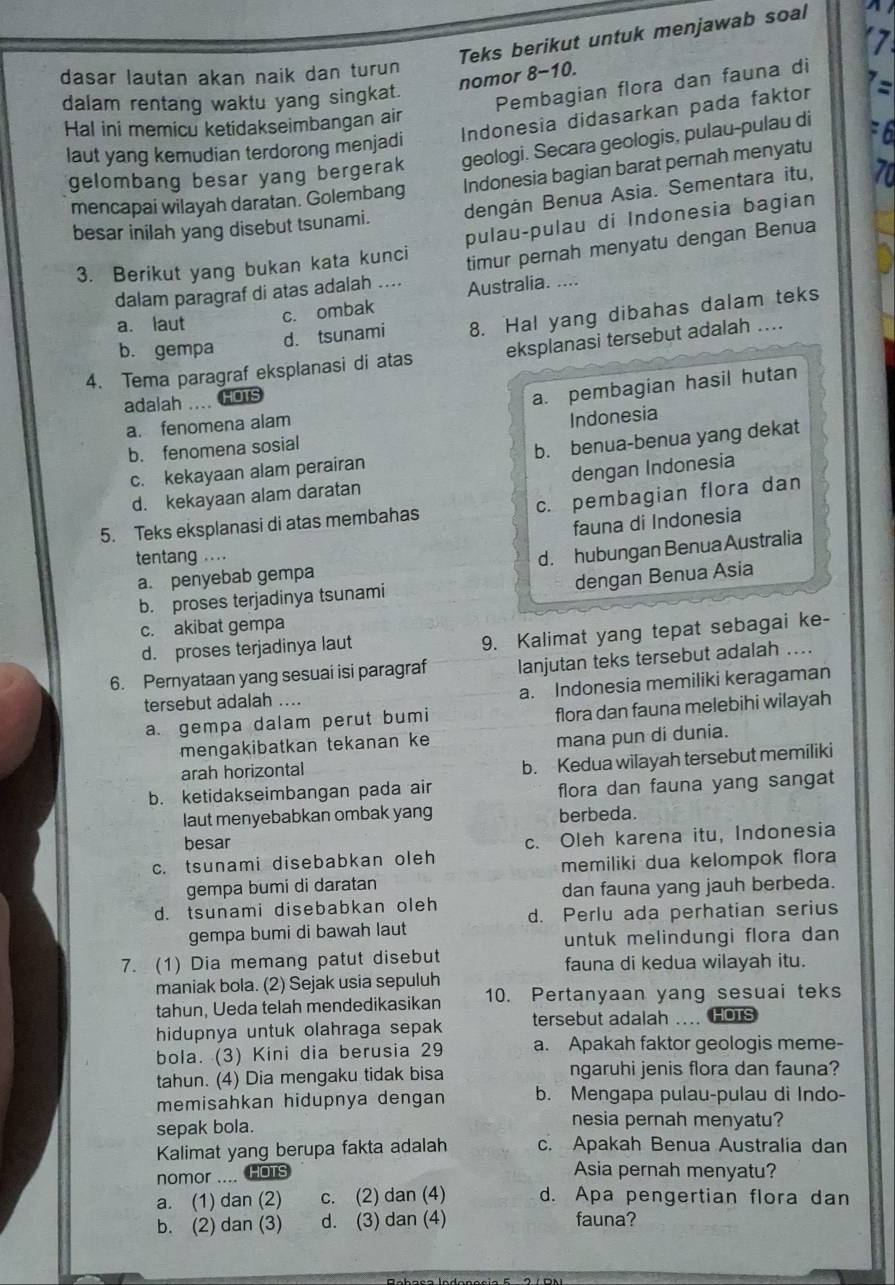 Teks berikut untuk menjawab soal
dasar lautan akan naik dan turun
nomor 8-10.
dalam rentang waktu yang singkat.
Pembagian flora dan fauna di
Hal ini memicu ketidakseimbangan air
laut yang kemudian terdorong menjadi Indonesia didasarkan pada faktor :
gelombang besar yang bergerak geologi. Secara geologis, pulau-pulau di F6
mencapai wilayah daratan. Golembang Indonesia bagian barat pernah menyatu
besar inilah yang disebut tsunami. dengán Benua Asia. Sementara itu, 70
3. Berikut yang bukan kata kunci pulau-pulau di Indonesia bagian
dalam paragraf di atas adalah .... timur pernah menyatu dengan Benua
Australia. ....
c. ombak
d. tsunami 8. Hal yang dibahas dalam teks
a. laut
b. gempa
4. Tema paragraf eksplanasi di atas eksplanasi tersebut adalah ....
adalah .... HOTS
a. pembagian hasil hutan
a. fenomena alam
b. fenomena sosial Indonesia
c. kekayaan alam perairan b. benua-benua yang dekat
d. kekayaan alam daratan dengan Indonesia
5. Teks eksplanasi di atas membahas c. pembagian flora dan
fauna di Indonesia
tentang ....
a. penyebab gempa d. hubungan Benua Australia
b. proses terjadinya tsunami dengan Benua Asia
c. akibat gempa
d. proses terjadinya laut
9. Kalimat yang tepat sebagai ke-
6. Pernyataan yang sesuai isi paragraf lanjutan teks tersebut adalah ..
tersebut adalah .... a. Indonesia memiliki keragaman
a. gempa dalam perut bumi flora dan fauna melebihi wilayah
mengakibatkan tekanan ke
mana pun di dunia.
arah horizontal
b. Kedua wilayah tersebut memiliki
b. ketidakseimbangan pada air
flora dan fauna yang sangat
laut menyebabkan ombak yang berbeda.
besar
c. Oleh karena itu, Indonesia
c. tsunami disebabkan oleh
memiliki dua kelompok flora 
gempa bumi di daratan
dan fauna yang jauh berbeda.
d. tsunami disebabkan oleh d. Perlu ada perhatian serius
gempa bumi di bawah laut
untuk melindungi flora dan
7. (1) Dia memang patut disebut fauna di kedua wilayah itu.
maniak bola. (2) Sejak usia sepuluh
tahun, Ueda telah mendedikasikan 10. Pertanyaan yang sesuai teks
hidupnya untuk olahraga sepak tersebut adalah HOTS
bola. (3) Kini dia berusia 29 a. Apakah faktor geologis meme-
tahun. (4) Dia mengaku tidak bisa ngaruhi jenis flora dan fauna?
memisahkan hidupnya dengan b. Mengapa pulau-pulau di Indo-
sepak bola.
nesia pernah menyatu?
Kalimat yang berupa fakta adalah c. Apakah Benua Australia dan
nomor .... HOTS
Asia pernah menyatu?
a. (1) dan (2) c. (2) dan (4) d. Apa pengertian flora dan
b. (2) dan (3) d. (3) dan (4) fauna?