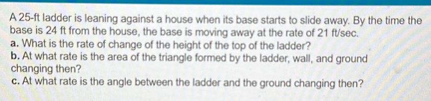 A 25-ft ladder is leaning against a house when its base starts to slide away. By the time the 
base is 24 ft from the house, the base is moving away at the rate of 21 ft/sec. 
a. What is the rate of change of the height of the top of the ladder? 
b. At what rate is the area of the triangle formed by the ladder, wall, and ground 
changing then? 
c. At what rate is the angle between the ladder and the ground changing then?