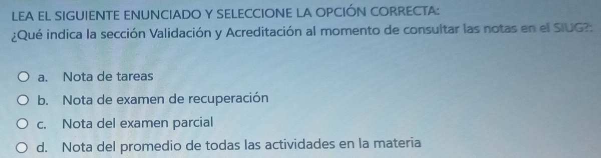 LEA EL SIGUIENTE ENUNCIADO Y SELECCIONE LA OPCIÓN CORRECTA:
¿Qué indica la sección Validación y Acreditación al momento de consultar las notas en el SIUG?:
a. Nota de tareas
b. Nota de examen de recuperación
c. Nota del examen parcial
d. Nota del promedio de todas las actividades en la materia