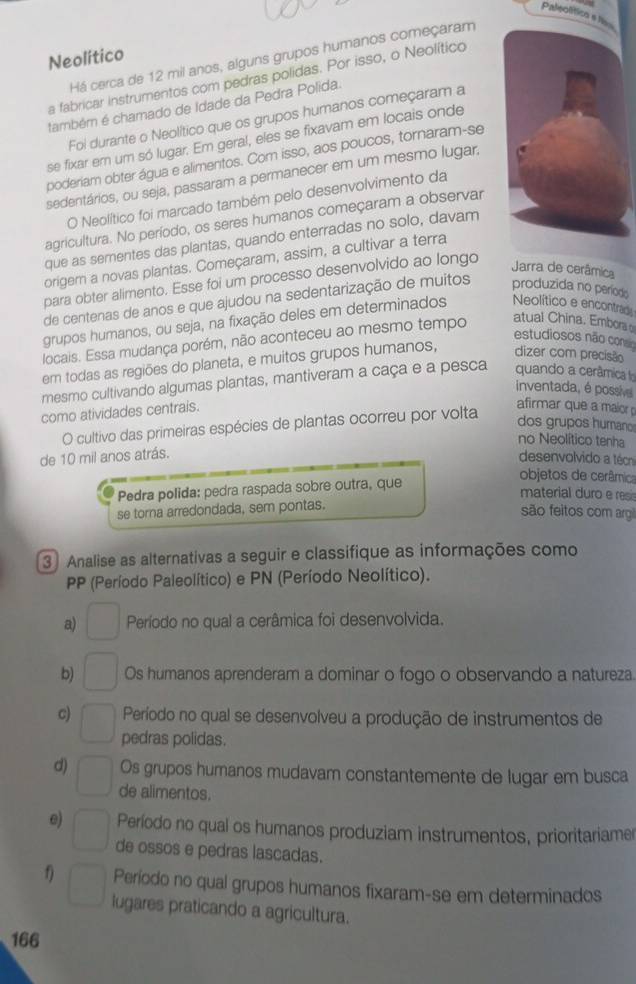 Paleolítico s lisn
Neolítico
Há cerca de 12 mil anos, alguns grupos humanos começaram
a fabricar instrumentos com pedras polidas. Por isso, o Neolítico
também é chamado de Idade da Pedra Polida.
Foi durante o Neolítico que os grupos humanos começaram a
se fixar em um só lugar. Em geral, eles se fixavam em locais onde
poderiam obter água e alimentos. Com isso, aos poucos, tornaram-se
sedentários, ou seja, passaram a permanecer em um mesmo lugar.
O Neolítico foi marcado também pelo desenvolvimento da
agricultura. No período, os seres humanos começaram a observar
que as sementes das plantas, quando enterradas no solo, davam
origern a novas plantas. Começaram, assim, a cultivar a terra
para obter alimento. Esse foi um processo desenvolvido ao longo
Jarra de cerâmica
de centenas de anos e que ajudou na sedentarização de muitos produzida no período
grupos humanos, ou seja, na fixação deles em determinados Neolítico e encontrad
estudiosos não conso
locais. Essa mudança porém, não aconteceu ao mesmo tempo atual China. Embors
em todas as regiões do planeta, e muitos grupos humanos, dizer com precisão
mesmo cultivando algumas plantas, mantiveram a caça e a pesca quando a cerâmica f
inventada, é possive
como atividades centrais.
O cultivo das primeiras espécies de plantas ocorreu por volta
afirmar que a maior
dos grupos human
no Neolítico tenha
de 10 mil anos atrás. desenvolvido a técn
Pedra polida: pedra raspada sobre outra, que
objetos de cerâmica
material duro  e r
se torna arredondada, sem pontas.
são feitos com argi
3 Analise as alternativas a seguir e classifique as informações como
PP (Período Paleolítico) e PN (Período Neolítico).
a) Período no qual a cerâmica foi desenvolvida.
b) Os humanos aprenderam a dominar o fogo o observando a natureza
c) Período no qual se desenvolveu a produção de instrumentos de
pedras polidas.
d) Os grupos humanos mudavam constantemente de lugar em busca
de alimentos.
e) Período no qual os humanos produziam instrumentos, prioritariame
de ossos e pedras lascadas.
1) Período no qual grupos humanos fixaram-se em determinados
lugares praticando a agricultura.
166