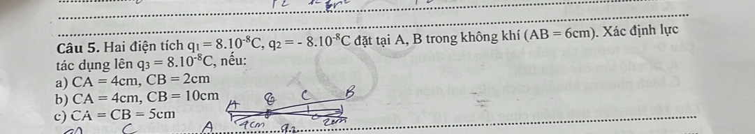 Hai điện tích q_1=8.10^(-8)C,q_2=-8.10^(-8)C đặt tại A, B trong không khí (AB=6cm). Xác định lực
tác dụng lên q_3=8.10^(-8)C , nếu:
a) CA=4cm,CB=2cm
b) CA=4cm,CB=10cm
c) CA=CB=5cm