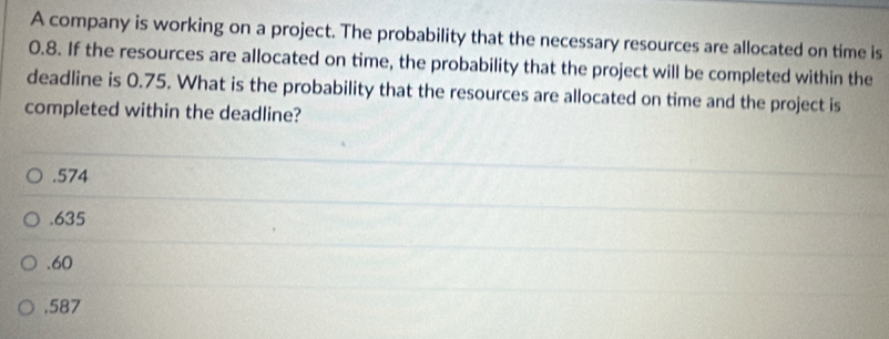 A company is working on a project. The probability that the necessary resources are allocated on time is
0.8. If the resources are allocated on time, the probability that the project will be completed within the
deadline is 0.75. What is the probability that the resources are allocated on time and the project is
completed within the deadline?. 574 . 635 . 60
, 587