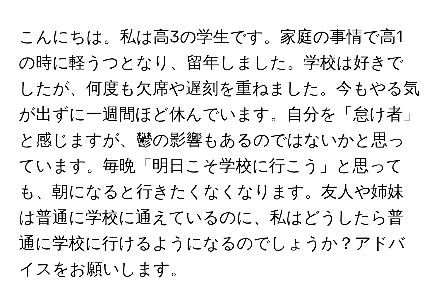 こんにちは。私は高3の学生です。家庭の事情で高1の時に軽うつとなり、留年しました。学校は好きでしたが、何度も欠席や遅刻を重ねました。今もやる気が出ずに一週間ほど休んでいます。自分を「怠け者」と感じますが、鬱の影響もあるのではないかと思っています。毎晩「明日こそ学校に行こう」と思っても、朝になると行きたくなくなります。友人や姉妹は普通に学校に通えているのに、私はどうしたら普通に学校に行けるようになるのでしょうか？アドバイスをお願いします。