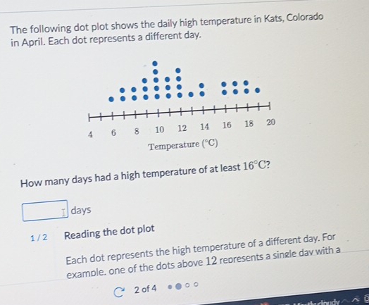 The following dot plot shows the daily high temperature in Kats, Colorado
in April. Each dot represents a different day.
How many days had a high temperature of at least 16°C 7
□ days
1 / 2 Reading the dot plot
Each dot represents the high temperature of a different day. For
example. one of the dots above 12 represents a single dav with a
2 of 4