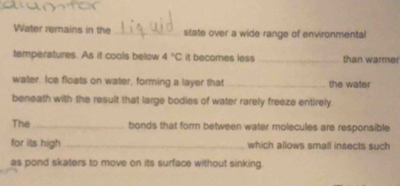 Water remains in the _state over a wide range of environmental 
temperatures. As it cools below 4°C it becomes less_ than warmer 
water. Ice floats on water, forming a layer that _the water 
beneath with the result that large bodies of water rarely freeze entirely. 
The_ bonds that form between water molecules are responsible 
for its high_ which allows small insects such 
as pond skaters to move on its surface without sinking.