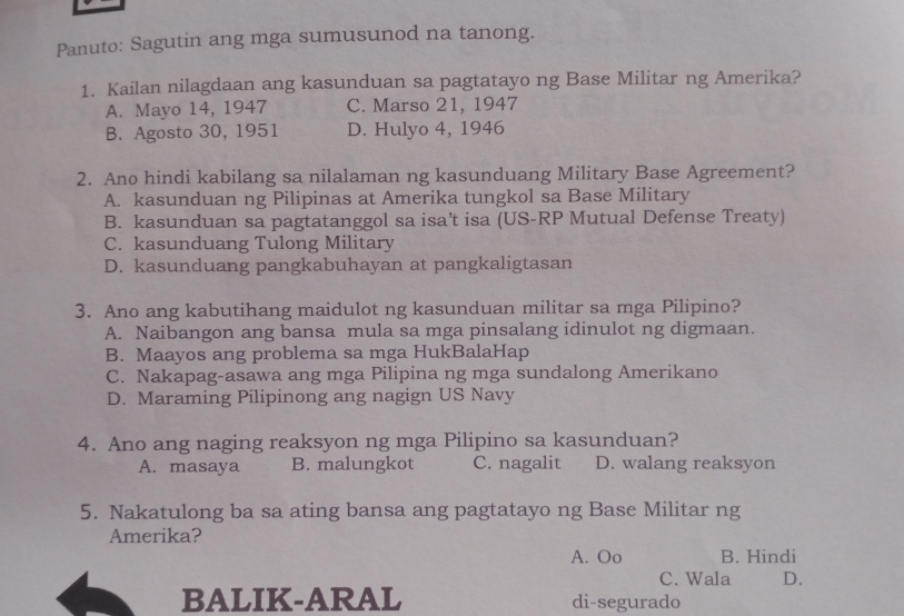 Panuto: Sagutin ang mga sumusunod na tanong.
1. Kailan nilagdaan ang kasunduan sa pagtatayo ng Base Militar ng Amerika?
A. Mayo 14, 1947 C. Marso 21, 1947
B. Agosto 30, 1951 D. Hulyo 4, 1946
2. Ano hindi kabilang sa nilalaman ng kasunduang Military Base Agreement?
A. kasunduan ng Pilipinas at Amerika tungkol sa Base Military
B. kasunduan sa pagtatanggol sa isa’t isa (US-RP Mutual Defense Treaty)
C. kasunduang Tulong Military
D. kasunduang pangkabuhayan at pangkaligtasan
3. Ano ang kabutihang maidulot ng kasunduan militar sa mga Pilipino?
A. Naibangon ang bansa mula sa mga pinsalang idinulot ng digmaan.
B. Maayos ang problema sa mga HukBalaHap
C. Nakapag-asawa ang mga Pilipina ng mga sundalong Amerikano
D. Maraming Pilipinong ang nagign US Navy
4. Ano ang naging reaksyon ng mga Pilipino sa kasunduan?
A. masaya B. malungkot C. nagalit D. walang reaksyon
5. Nakatulong ba sa ating bansa ang pagtatayo ng Base Militar ng
Amerika?
A. Oo B. Hindi
C. Wala D.
BALIK-ARAL di-segurado