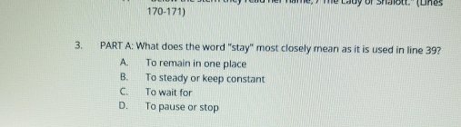 Te Lady of shalott'' (Linas
3. PART A: What does the word "stay' most closely mean as it is used in line 39?
A. To remain in one place
B. To steady or keep constant
C. To wait for
D. To pause or stop