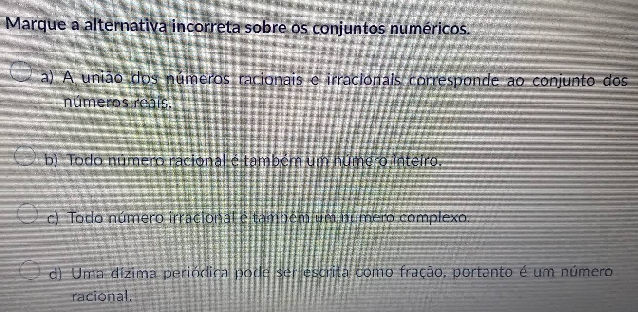 Marque a alternativa incorreta sobre os conjuntos numéricos.
a) A união dos números racionais e irracionais corresponde ao conjunto dos
números reais.
b) Todo número racional é também um número inteiro.
c) Todo número irracional é também um número complexo.
d) Uma dízima periódica pode ser escrita como fração, portanto é um número
racional.