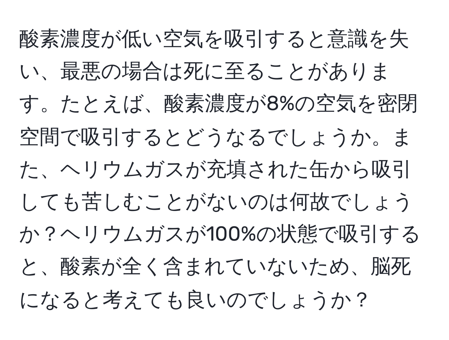 酸素濃度が低い空気を吸引すると意識を失い、最悪の場合は死に至ることがあります。たとえば、酸素濃度が8%の空気を密閉空間で吸引するとどうなるでしょうか。また、ヘリウムガスが充填された缶から吸引しても苦しむことがないのは何故でしょうか？ヘリウムガスが100%の状態で吸引すると、酸素が全く含まれていないため、脳死になると考えても良いのでしょうか？