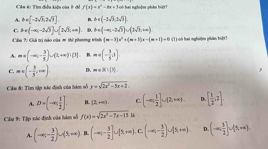 Tìm điều kiện của b đề f(x)=x^2-bx+3 có hai nghiệm phân biệt?
A. b∈ [-2sqrt(3);2sqrt(3)]. B. b∈ (-2sqrt(3);2sqrt(3)).
C. b∈ (-∈fty ;-2sqrt(3)]∪ [2sqrt(3);+∈fty ). D. b∈ (-∈fty ;-2sqrt(3))∪ (2sqrt(3);+∈fty ).
Câu 7: Giá trị nào của m thì phương trình (m-3)x^2+(m+3)x-(m+1)=0 (1) có hai nghiệm phân biệt?
A. m∈ (-∈fty ;- 3/5 )∪ (1;+∈fty )vee  3 . B. m∈ (- 3/5 ;1).
C. m∈ (- 3/5 ;+∈fty ).
D. m∈ R| 3 .
Câu 8: Tìm tập xác định của hàm số y=sqrt(2x^2-5x+2).
A. D=(-∈fty ; 1/2 ]. B. [2;+∈fty ). C. (-∈fty ; 1/2 ]∪ [2;+∈fty ). D. [ 1/2 ;2].
Câu 9: Tập xác định của hàm số f(x)=sqrt(2x^2-7x-15) là
A. (-∈fty ;- 3/2 )∪ (5;+∈fty ). B. (-∈fty ;- 3/2 ]∪ [5;+∈fty ). C. (-∈fty ;- 3/2 )∪ [5;+∈fty ). D. (-∈fty ; 3/2 ]∪ [5;+∈fty ).