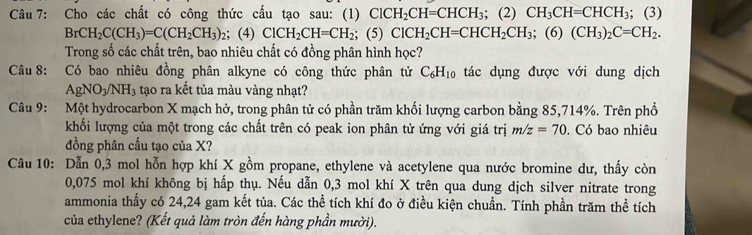 Cho các chất có công thức cấu tạo sau: (1) ClCH_2CH=CHCH_3; (2) CH_3CH=CHCH_3; (3)
BrCH_2C(CH_3)=C(CH_2CH_3) 2； (4) ClCH_2CH=CH_2; (5) ClCH_2CH=CHCH_2CH_3; (6) (CH_3)_2C=CH_2. 
Trong số các chất trên, bao nhiêu chất có đồng phân hình học? 
Câu 8: Có bao nhiêu đồng phân alkyne có công thức phân tử C_6H_10 tác dụng được với dung dịch
AgNO_3/NH_3 tạo ra kết tủa màu vàng nhạt? 
Câu 9: Một hydrocarbon X mạch hở, trong phân tử có phần trăm khối lượng carbon bằng 85, 714%. Trên phổ 
khối lượng của một trong các chất trên có peak ion phân tử ứng với giá trị m/z=70. Có bao nhiêu 
đồng phân cấu tạo của X? 
Câu 10: Dẫn 0,3 mol hỗn hợp khí X gồm propane, ethylene và acetylene qua nước bromine dư, thấy còn
0,075 mol khí không bị hấp thụ. Nếu dẫn 0,3 mol khí X trên qua dung dịch silver nitrate trong 
ammonia thấy có 24,24 gam kết tủa. Các thể tích khí đo ở điều kiện chuẩn. Tính phần trăm thể tích 
của ethylene? (Kết quả làm tròn đến hàng phần mười).