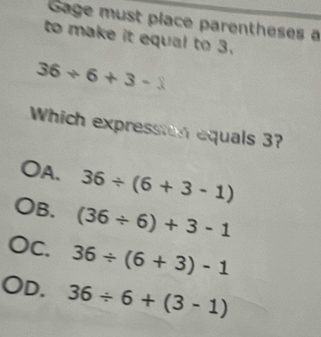 Gage must place parentheses a
to make it equal to 3.
36/ 6+3-1
Which expression equals 3?
A. 36/ (6+3-1)
B. (36/ 6)+3-1
C. 36/ (6+3)-1
OD. 36/ 6+(3-1)