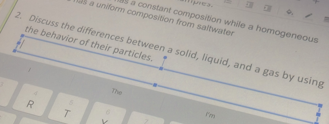 ampres. = 
·= 
. 
as a uniform composition from saltwater 
a 
as a constant composition while a homogeneous 
the behavior of their particles. 
a 
2. Discuss the differences between a solid, liquid, and a gas by using 
3 
4 
The 
R 
5 
6 
T I'm 
v 
7