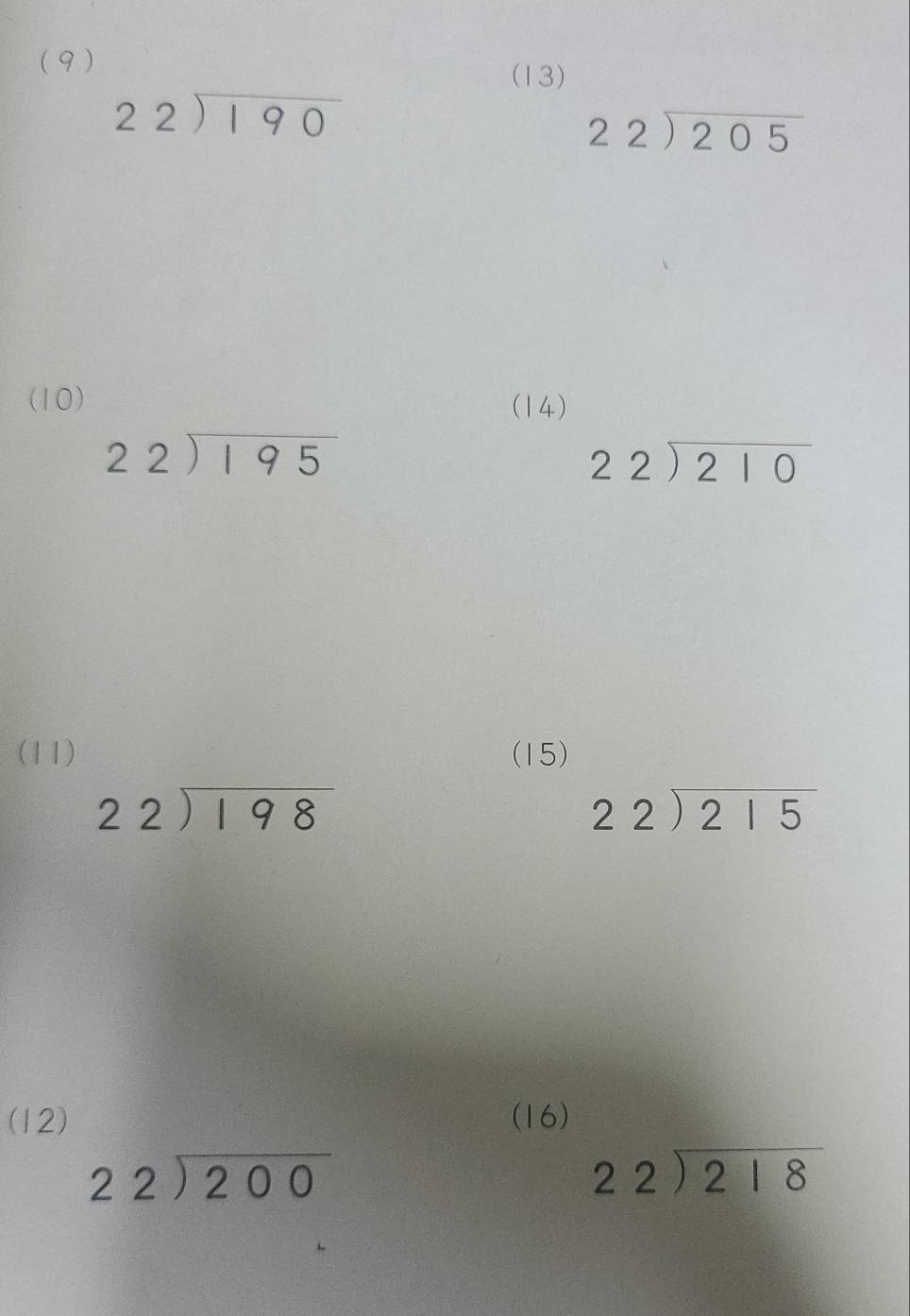 (9 ) 
(13)
beginarrayr 22encloselongdiv 190endarray
beginarrayr 22encloselongdiv 205endarray
(10) (14)
beginarrayr 22encloselongdiv 195endarray
beginarrayr 22encloselongdiv 210endarray
(11) (15)
beginarrayr 22encloselongdiv 198endarray
beginarrayr 22encloselongdiv 215endarray
(12) (16)
beginarrayr 22encloselongdiv 200endarray
beginarrayr 22encloselongdiv 218endarray