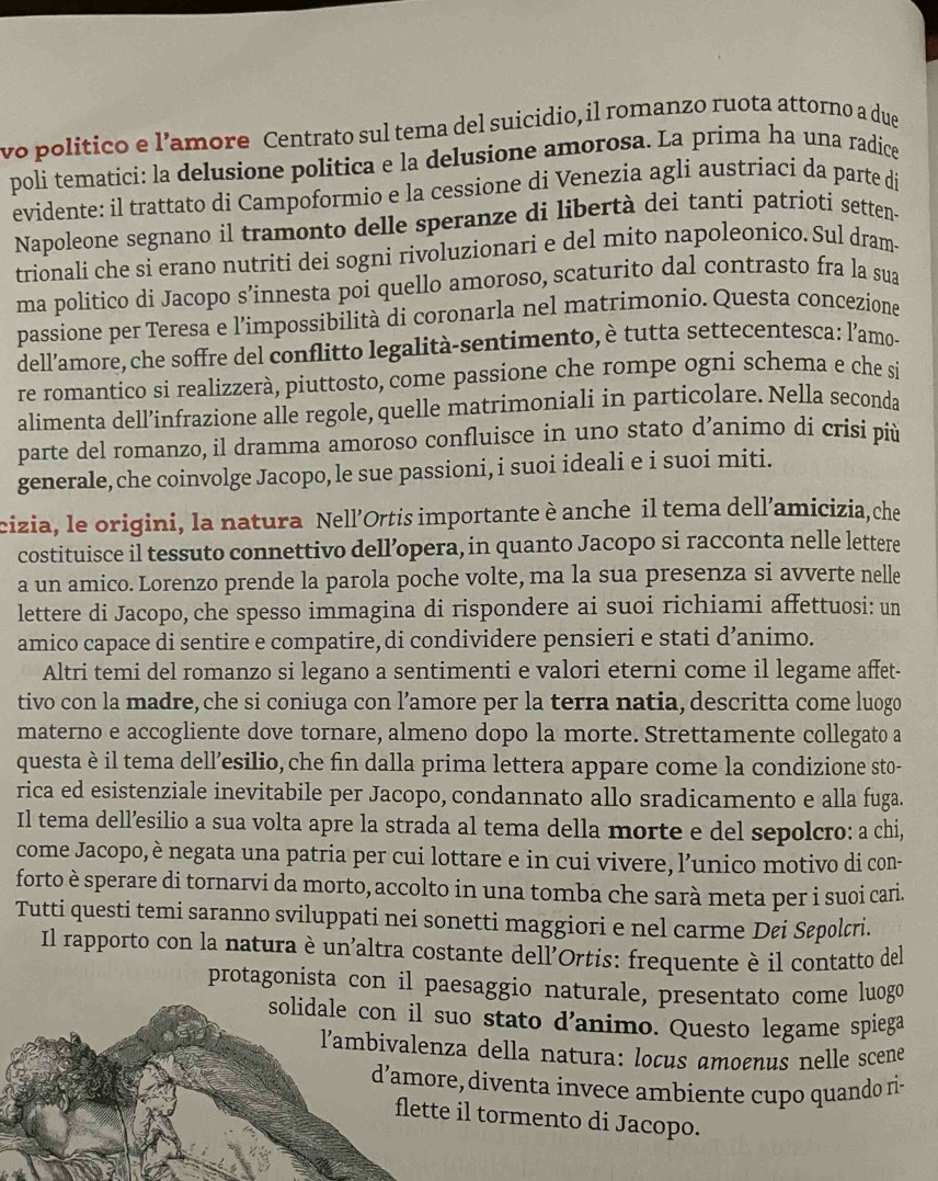 vo politico e l’amore Centrato sul tema del suicidio, il romanzo ruota attorno a due
poli tematici: la delusione politica e la delusione amorosa. La prima ha una radice
evidente: il trattato di Campoformio e la cessione di Venezia agli austríaci da parte de
Napoleone segnano il tramonto delle speranze di libertà dei tanti patrioti setten-
trionali che si erano nutriti dei sogni rivoluzionari e del mito napoleonico. Sul dram
ma politico di Jacopo s’innesta poi quello amoroso, scaturito dal contrasto fra la sua
passione per Teresa e l’impossibilità di coronarla nel matrimonio. Questa concezione
dell’amore, che soffre del conflitto legalità-sentimento, è tutta settecentesca: l'amo-
re romantico si realizzerà, piuttosto, come passione che rompe ogni schema e che si
alimenta dell’infrazione alle regole, quelle matrimoniali in particolare. Nella seconda
parte del romanzo, il dramma amoroso confluisce in uno stato d’animo di crisi più
generale,che coinvolge Jacopo, le sue passioni, i suoi ideali e i suoi miti.
cizia, le origini, la natura Nell’Ortis importante è anche il tema dell’amicizia,che
costituisce il tessuto connettivo dell’opera, in quanto Jacopo si racconta nelle lettere
a un amico. Lorenzo prende la parola poche volte, ma la sua presenza si avverte nelle
lettere di Jacopo, che spesso immagina di rispondere ai suoi richiami affettuosi: un
amico capace di sentire e compatire, di condividere pensieri e stati d’animo.
Altri temi del romanzo si legano a sentimenti e valori eterni come il legame affet-
tivo con la madre, che si coniuga con l’amore per la terra natia, descritta come luogo
materno e accogliente dove tornare, almeno dopo la morte. Strettamente collegato a
questa è il tema dell’esilio, che fin dalla prima lettera appare come la condizione sto-
rica ed esistenziale inevitabile per Jacopo, condannato allo sradicamento e alla fuga.
Il tema dell’esilio a sua volta apre la strada al tema della morte e del sepolcro: a chi,
come Jacopo, è negata una patria per cui lottare e in cui vivere, l’unico motivo di con-
forto è sperare di tornarvi da morto, accolto in una tomba che sarà meta per i suoi cari.
Tutti questi temi saranno sviluppati nei sonetti maggiori e nel carme Døi Søpolcri.
Il rapporto con la natura è un'altra costante dell'Ortis: frequente è il contatto del
protagonista con il paesaggio naturale, presentato come luogo
tato d'animo. Questo legame spiega
lla natura: loçus amoçnus nelle scene
enta invece ambiente cupo quando ri-
rmento di Jacopo.