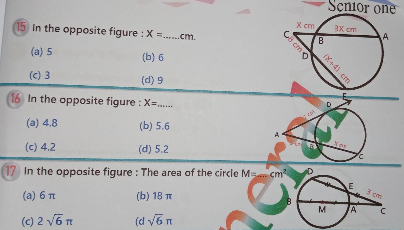 Senior on
15 In the opposite figure : X= _  cm.
(a) 5 (b) 6
(c) 3 (d) 9
16 In the opposite figure : X= _
(a) 4.8
(b) 5.6
(c) 4.2 (d) 5.2
17 In the opposite figure : The area of the circle M= _  cm^2
(a) 6 π (b) 18 π
(c) 2sqrt(6)π (d sqrt(6)π