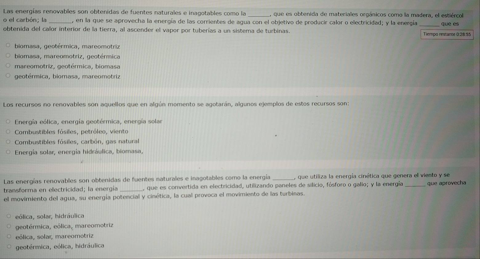 Las energías renovables son obtenidas de fuentes naturales e inagotables como la , que es obtenida de materiales orgánicos como la madera, el estiércol
o el carbón; la _, en la que se aprovecha la energía de las corrientes de agua con el objetivo de producir calor o electricidad; y la energía que es
obtenida del calor interior de la tierra, al ascender el vapor por tuberías a un sistema de turbinas.
Tiempo restante 0:28:55
biomasa, geotérmica, mareomotriz
biomasa, mareomotriz, geotérmica
mareomotriz, geotérmica, biomasa
geotérmica, biomasa, mareomotriz
Los recursos no renovables son aquellos que en algún momento se agotarán, algunos ejemplos de estos recursos son:
Energía eólica, energía geotérmica, energía solar
Combustibles fósiles, petróleo, viento
Combustibles fósiles, carbón, gas natural
Energía solar, energía hidráulica, biomasa,
Las energías renovables son obtenidas de fuentes naturales e inagotables como la energía _, que utiliza la energía cinética que genera el viento y se
transforma en electricidad; la energía , que es convertida en electricidad, utilizando paneles de silicio, fósforo o galio; y la energía _que aprovecha
el movimiento del agua, su energía potencial y cinética, la cual provoca el movimiento de las turbinas.
eólica, solar, hidráulica
geotérmica, eólica, mareomotriz
eólica, solar, mareomotriz
geotérmica, eólica, hidráulica