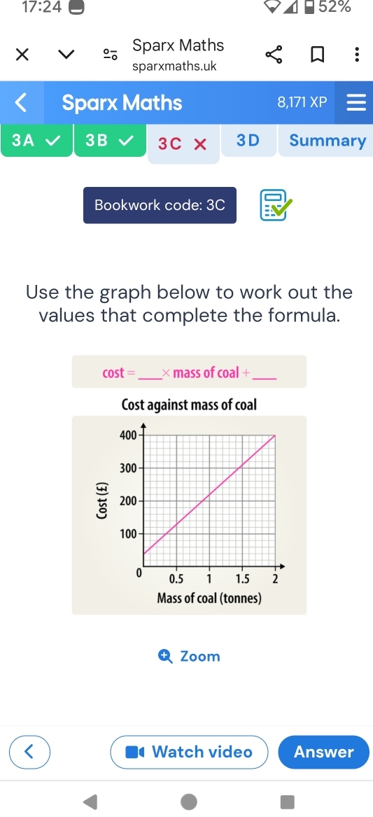 17:24 52% 
× 
Sparx Maths 
sparxmaths.uk 
Sparx Maths XP 
8.171 
3A 3B 3C* 3D Summary 
Bookwork code: 3C 
Use the graph below to work out the 
values that complete the formula.
cos t= _ × mass of coal+ _ 
Cost against mass of coal 
Mass of coal (tonnes) 
Zoom 
Watch video Answer