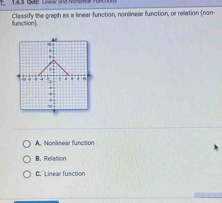 Qulz: Linear and Nonlinear Functions
Classify the graph as a linear function, nonlinear function, or relation (non-
function).
A. Nonlinear function
B. Relation
C. Linear function