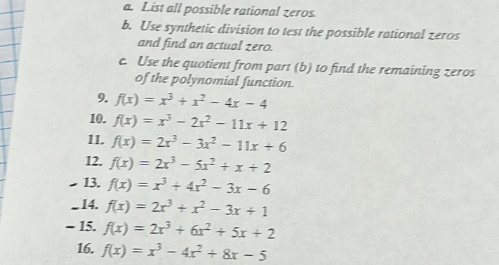 a List all possible rational zeros. 
b. Use synthetic division to test the possible rational zeros 
and find an actual zero. 
c. Use the quotient from part (b) to find the remaining zeros 
of the polynomial function 
9. f(x)=x^3+x^2-4x-4
10. f(x)=x^3-2x^2-11x+12
11. f(x)=2x^3-3x^2-11x+6
12. f(x)=2x^3-5x^2+x+2
13. f(x)=x^3+4x^2-3x-6
14. f(x)=2x^3+x^2-3x+1
~ 15. f(x)=2x^3+6x^2+5x+2
16. f(x)=x^3-4x^2+8x-5