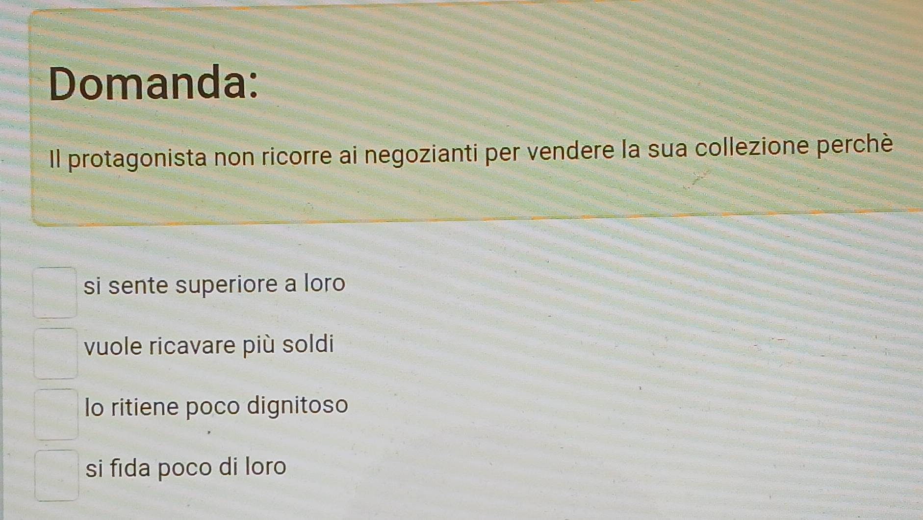 Domanda:
Il protagonista non ricorre ai negozianti per vendere la sua collezione perchè
si sente superiore a loro
vuole ricavare più soldi
lo ritiene poco dignitoso
si fida poco di loro