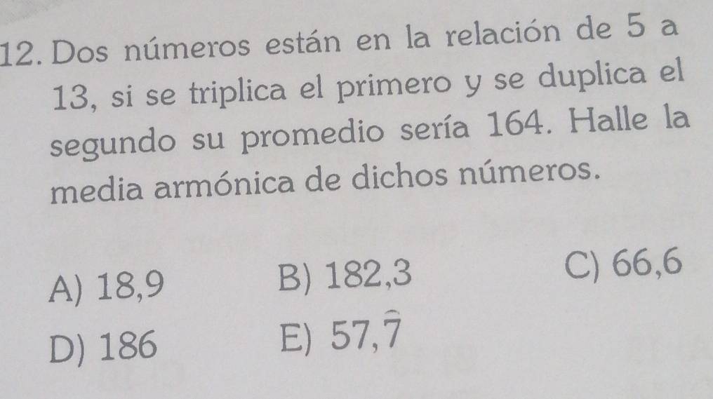 Dos números están en la relación de 5 a
13, si se triplica el primero y se duplica el
segundo su promedio sería 164. Halle la
media armónica de dichos números.
A) 18,9 B) 182,3 C) 66,6
D) 186
57,overline 7