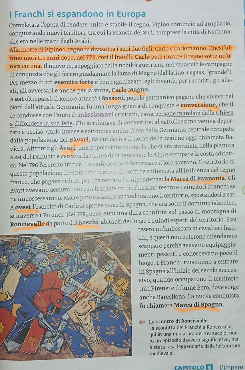 Franchi si espandono in Europa
Completata l’opera di rendere unito e stabile il regno, Pipino cominciò ad ampliarlo,
conquistando nuovi territori, tra cui la Francia del Sud, compresa la città di Narbona,
che era nelle mani degli Arabi.
Alla morte di Pipino il regno fu diviso tra i suoi due figli: Carlo e Carlomanno. Quest’ul-
timo morì tre anni dopo, nel 771, così il fratello Carlo poté riunire il regno sotto un'u-
nica corona. Il nuovo re, appoggiato dalla nobiltà guerriera, nel 772 avvió le campagne
di conquista che gli fecero guadagnare la fama di Magno (dal latino magnus, “grande”).
Per mezzo di un esercito forte e ben organizzato, egli diventò, per i sudditi, gli alle-
ati, gli avversari e anche per la storia, Carlo Magno.
A est oltrepassò il Reno e attaccò i Sassoni, popolo germanico pagano che viveva nel
Nord dell’attuale Germania: fu una lunga guerra di conquista e conversione, che il
re condusse con l’aiuto di missionari cristiani, ossia persone mandate dalla Chiesa
a diffondere la sua fede. Chi si rifiutava di convertirsi al cattolicesimo veniva depor-
tato e ucciso. Carlo invase e sottomise anche l’area della Germania centrale occupata
dalla popolazione dei Bàvari, da cui deriva il nome della regione oggi chiamata Ba-
viera. Affrontò gli Ávari, una popolazione mongola che si era stanziata nella pianura
a est del Danubio e cercava da tempo di oltrepassare le Alpi e occupare la costa adriati-
ca. Nel 796 l’esercito franco li sconfisse e fece battezzare il loro sovrano. Il territorio di
questa popolazione diventó una regione di confine sottoposta all'influenza del regno
franco, che pagava tributi per conservare l'índipendenza: la Marca di Pannonia. Gli
Ävari avevano accumulato con le razzie un ricchissimo tesoro e i vincitori Franchi se
ne impossessarono. Molte persone àvare abbandonarono il territorio, spostandosi a est.
A ovest l’esercito di Carlo si spinse verso la Spagna, che era sotto il dominio islamico,
attraverso i Pirenei. Nel 778, però, subì una dura sconfitta sul passo di montagna di
Roncisvalle da parte dei Baschi, abitanti del luogo e quindi esperti del territorio. Essi
ero un’imboscata ai cavalieri fran-
, e questi non poterono difendersi e
appare perché avevano equipaggia-
nti pesanti e conoscevano poco il
go. I Franchi riuscirono a entrare
Spagna all’inizio del secolo succes-
o, quando occuparono il territorio
i Pirenei e il fiume Ebro, dove sorge
che Barcellona. La nuova conquista
chiamata Marca di Spagna.
Lo scontro di Roncisvalle
La sconfitta dei Franchi a Roncisvalle,
qui in una miniatura del xıν secolo, non
fu un episodio davvero significativo, ma
è stata resa leggendaria dalla letteratura
medievale.
capitolo  L'impero