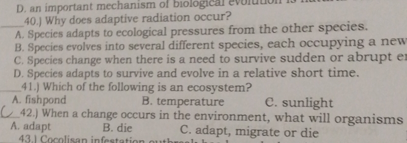 D. an important mechanism of biological evolution
40.) Why does adaptive radiation occur?
_A. Species adapts to ecological pressures from the other species.
B. Species evolves into several different species, each occupying a new
C. Species change when there is a need to survive sudden or abrupt e
D. Species adapts to survive and evolve in a relative short time.
_41.) Which of the following is an ecosystem?
A. fishpond B. temperature C. sunlight
_42.) When a change occurs in the environment, what will organisms
A. adapt B. die C. adapt, migrate or die