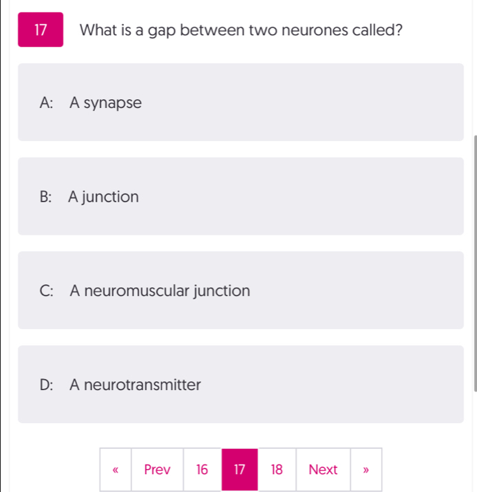 What is a gap between two neurones called?
A: A synapse
B: A junction
C: A neuromuscular junction
D: A neurotransmitter