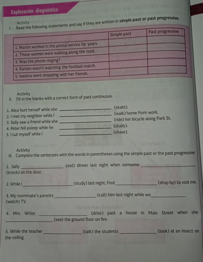 Exploración diagnóstica 
Activity 
nts and say if they are written in simple past or past progressive. 
Activity 
Il. Fill in the blanks with a correct form of past continuous. 
1. Alice hurt herself while she _(skate). 
2. I met my neighbor while I _(walk) home from work. 
3. Sally saw a friend while she _(ride) her bicycle along Park St. 
4. Peter fell asleep while he _(study). 
5. I cut myself while I _(shave). 
Activity 
III. Complete the sentences with the words in parentheses using the simple past or the past progressive. 
1. Sally _(eat) dinner last night when someone_ 
(knock) on the door. 
2. While I_ (study) last night, Fred_ (drop by) to visit me. 
3. My roommate’s parents _(call) him last night while we_ 
(watch) TV. 
_ 
4. Mrs. White (drive) past a house in Main Street when she 
_(see) the ground floor on fire. 
5. While the teacher _(talk) the students _(look) at an insect on 
the ceiling.