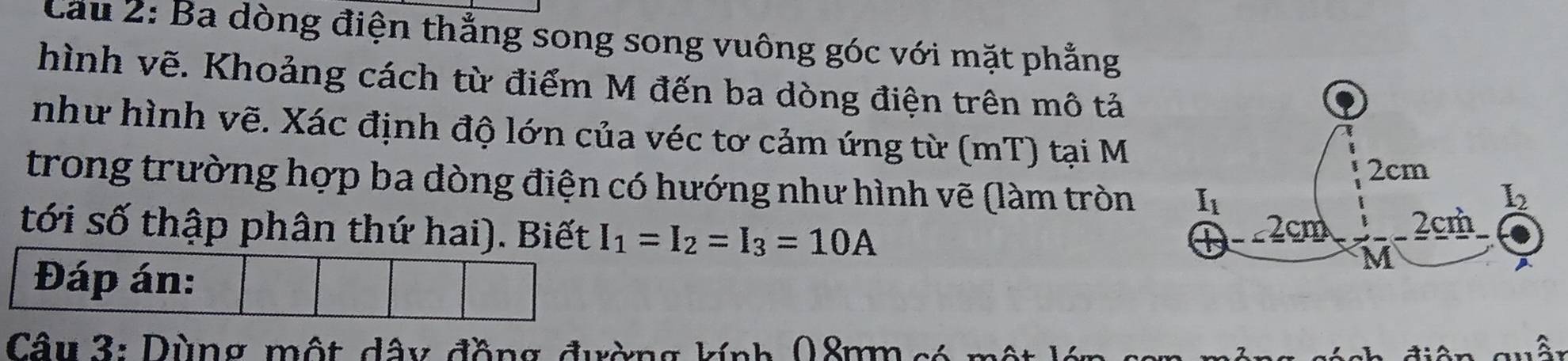 Cầu 2: Ba dòng điện thẳng song song vuông góc với mặt phẳng
hình vẽ. Khoảng cách từ điểm M đến ba dòng điện trên mô tả
như hình vẽ. Xác định độ lớn của véc tơ cảm ứng từ (mT) tại M
trong trường hợp ba dòng điện có hướng như hình vẽ (làm tròn 
tới số thập phân thứ hai). Biết I_1=I_2=I_3=10A
Đáp án:
Câu 3: Dùng một dây đồng đường kính 08mm