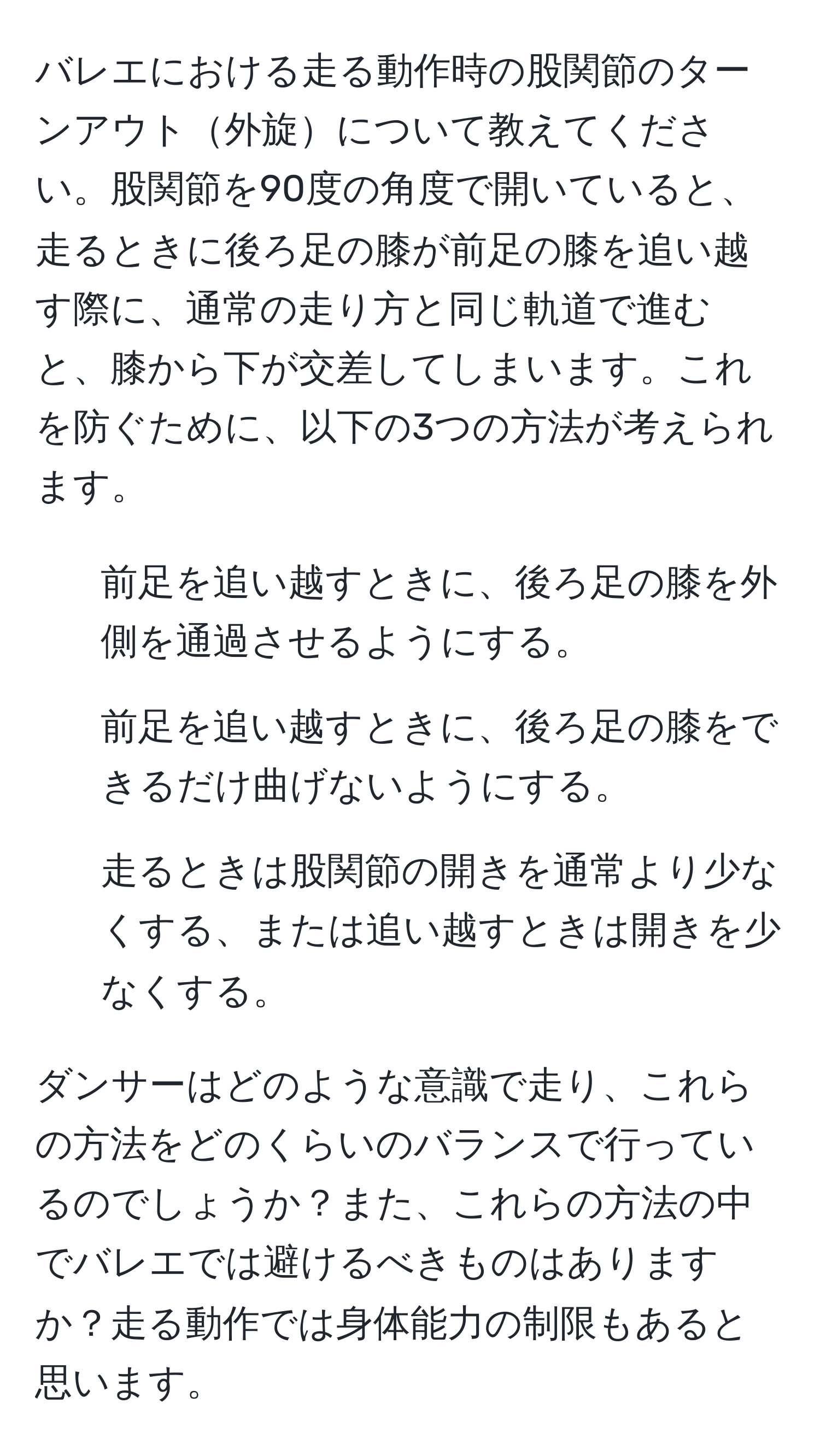 バレエにおける走る動作時の股関節のターンアウト外旋について教えてください。股関節を90度の角度で開いていると、走るときに後ろ足の膝が前足の膝を追い越す際に、通常の走り方と同じ軌道で進むと、膝から下が交差してしまいます。これを防ぐために、以下の3つの方法が考えられます。

1. 前足を追い越すときに、後ろ足の膝を外側を通過させるようにする。
2. 前足を追い越すときに、後ろ足の膝をできるだけ曲げないようにする。
3. 走るときは股関節の開きを通常より少なくする、または追い越すときは開きを少なくする。

ダンサーはどのような意識で走り、これらの方法をどのくらいのバランスで行っているのでしょうか？また、これらの方法の中でバレエでは避けるべきものはありますか？走る動作では身体能力の制限もあると思います。