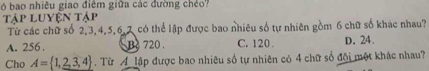 ó bao nhiêu giao điêm giữa các dường chéo?
Tập luyện tập
Từ các chữ số 2, 3, 4, 5, 6, 7 có thể lập được bao nhiêu số tự nhiên gồm 6 chữ số khác nhau?
A. 256. B720. C. 120. D. 24.
Cho A= 1,2,3,4. Từ A lập được bao nhiêu số tự nhiên có 4 chữ số đội một khác nhau?