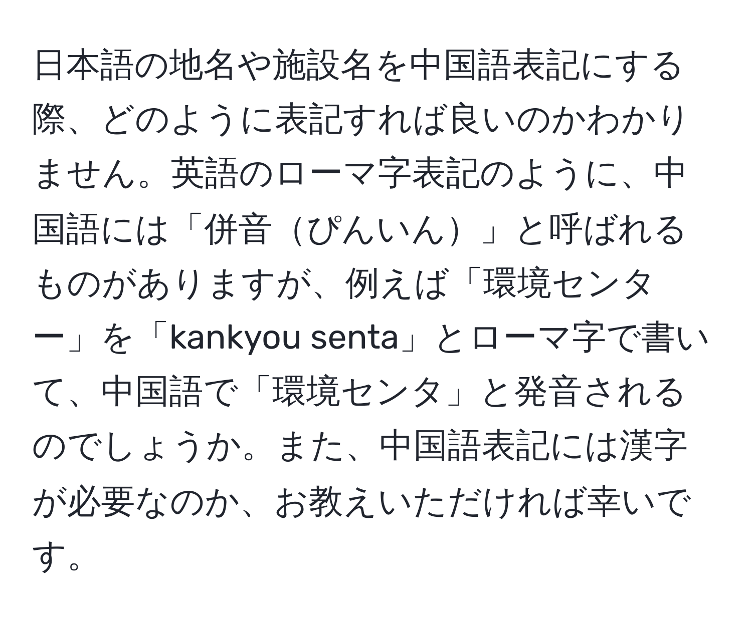 日本語の地名や施設名を中国語表記にする際、どのように表記すれば良いのかわかりません。英語のローマ字表記のように、中国語には「併音ぴんいん」と呼ばれるものがありますが、例えば「環境センター」を「kankyou senta」とローマ字で書いて、中国語で「環境センタ」と発音されるのでしょうか。また、中国語表記には漢字が必要なのか、お教えいただければ幸いです。