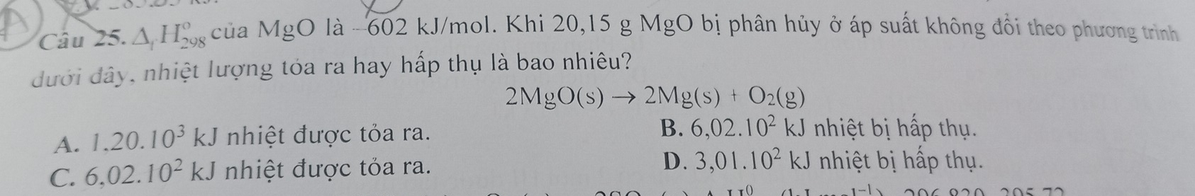 △ _1H_(298)° của MgO là -602 kJ/mol. Khi 20, 15 g MgO bị phân hủy ở áp suất không đổi theo phương trình
đưới đây, nhiệt lượng tóa ra hay hấp thụ là bao nhiêu?
2MgO(s)to 2Mg(s)+O_2(g)
A. 1.20.10^3kJ nhiệt được tỏa ra.
B. 6,02.10^2kJ nhiệt bị hấp thụ.
C. 6,02.10^2kJ nhiệt được tỏa ra. D. 3,01.10^2kJ nhiệt bị p thụ .