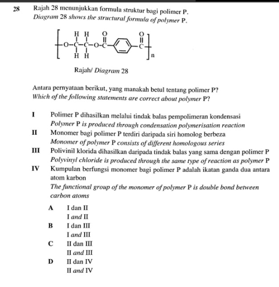 Rajah 28 menunjukkan formula struktur bagi polimer P.
Diagram 28 shows the structural formula of polymer P.
Rajah/ Diagram 28
Antara pernyataan berikut, yang manakah betul tentang polimer P?
Which of the following statements are correct about polymer P?
I Polimer P dihasilkan melalui tindak balas pempolimeran kondensasi
Polymer P is produced through condensation polymerisation reaction
II Monomer bagi polimer P terdiri daripada siri homolog berbeza
Monomer of polymer P consists of different homologous series
III Polivinil klorida dihasilkan daripada tindak balas yang sama dengan polimer P
Polyvinyl chloride is produced through the same type of reaction as polymer P
IV Kumpulan berfungsi monomer bagi polimer P adalah ikatan ganda dua antara
atom karbon
The functional group of the monomer of polymer P is double bond between
carbon atoms
A I dan II
I and II
B I dan III
I and III
C II dan III
II and III
D II dan IV
II and IV