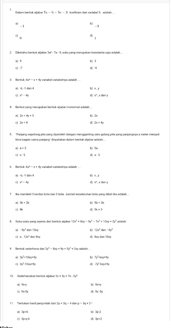 Dalam bentuk aljabar 7a-b+5c-3 koefisien dari variabel b adalah....
a) b) 3
-1
c) o
dì 1
2. Diketahui bentuk aljabar 3a^2-7a-9 , suku yang merupakan konstanta saja adalah....
a) 9 b) 3
c) -7 d) -9
3. Bentuk -6x^2-x+4y y variabel-variabelnya adalah
a) -6,-1dan4 b) x , y
c) x^2-4y d) x^3 , x dan y
4. Berikut yang merupakan bentuk aljabar monomial adalah....
a) 2x+4y+3 b) 2x
c) 2x+4 d) 2x+4y
5. "Panjang sepotong pita yang diperoleh dengan menggunting satu gulung pita yang panjangnya a meter menjadi
lima bagian sama panjang" dinyatakan dalam bentuk aljabar adalah....
a) a+5 b) 5a
c) a:5 d) a-5
6. Bentuk -6x^2-x+4y variabel-variabelnya adalah ....
a) -6,-1 dan 4 b) x ,y
c) x^2-4y d) x^2 , x dan y
7. Ika membeli 5 kardus bola dan 3 bola. Jumiah keseluruhan bola yang dibeli Ika adalah.....
a) 5k+3b b) 5b+3b
c) 8k d) 5k+3
8. Suku-suku yang sejenis dari bentuk aljabar 12x^2+8xy-9y^2-7x^2+10xy+2y^2 adalah
a) -9y^2 dan 10xy b) 12x^2 da 1-9y^2
c) a..12x^2 da n8xy d) Bxy dan 10xy
9. Bentuk sederhana dari 2y^2-8xy+9y+5y^2+2xy adalah ...
8 ) 3y^2+10xy+9y b) 7y^2-6xy+9y
c) 3y^2-10xy+9y d) -7y^2-6xy+9y
10. Sederhanakan bentuk aljabar 2x+3y+7x-2
b)
a) 9x-y 9x+y
9x-5y
d) 5x-5y
11. Tentukan hasil penjumlah dari 2p+3q-4 dan p-3q+21
a) 3p+6
b) 3p-2
c) 3p-q-6 d) 3p+2