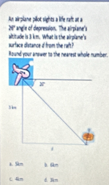 An airplane pilot sights a life raft at a
26° angle of depression. The airplane's
altitude is 3 km. What is the airplane's
surface distance d from the raft?
a. 5km b. 6km
C. 4km d. 3km