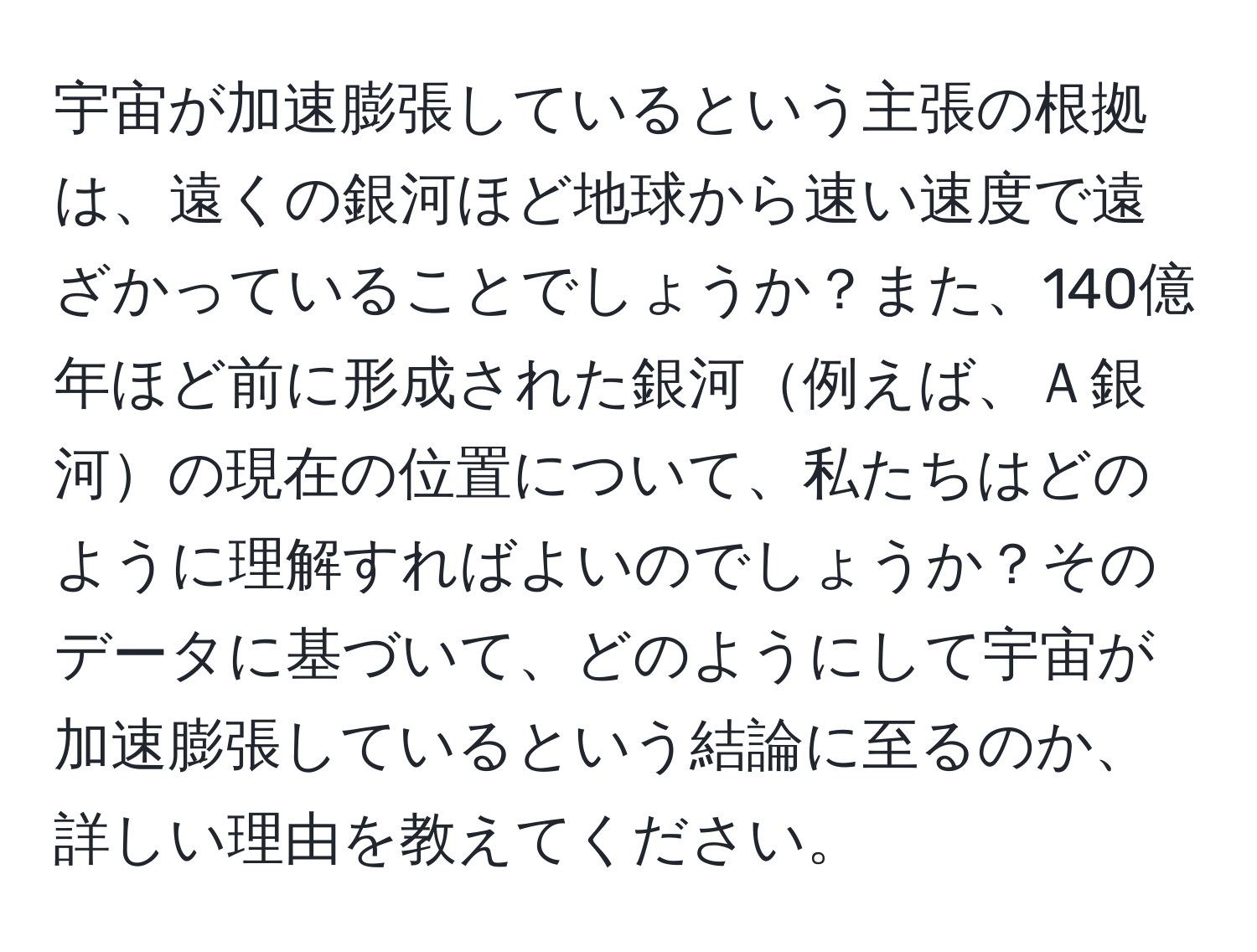 宇宙が加速膨張しているという主張の根拠は、遠くの銀河ほど地球から速い速度で遠ざかっていることでしょうか？また、140億年ほど前に形成された銀河例えば、Ａ銀河の現在の位置について、私たちはどのように理解すればよいのでしょうか？そのデータに基づいて、どのようにして宇宙が加速膨張しているという結論に至るのか、詳しい理由を教えてください。