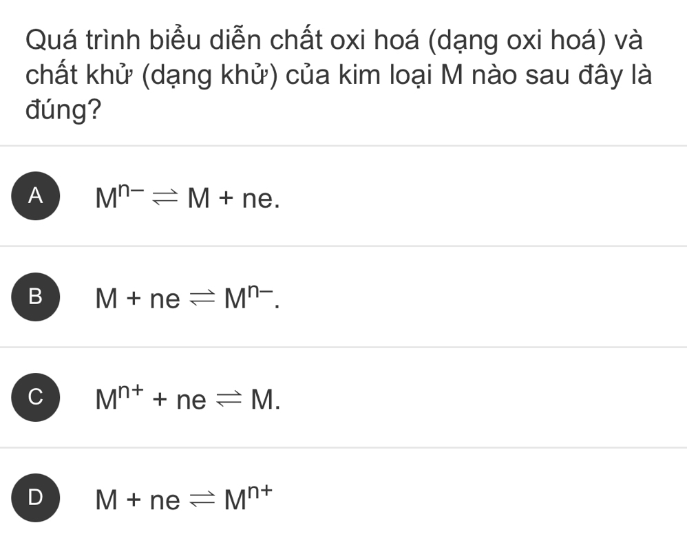 Quá trình biểu diễn chất oxi hoá (dạng oxi hoá) và
chất khử (dạng khử) của kim loại M nào sau đây là
đúng?
A M^(n-)leftharpoons M+ne.
B M+neleftharpoons M^(n-).
C M^(n+)+neleftharpoons M.
D M+neleftharpoons M^(n+)