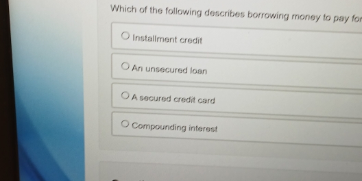 Which of the following describes borrowing money to pay for
Installment credit
An unsecured loan
A secured credit card
Compounding interest