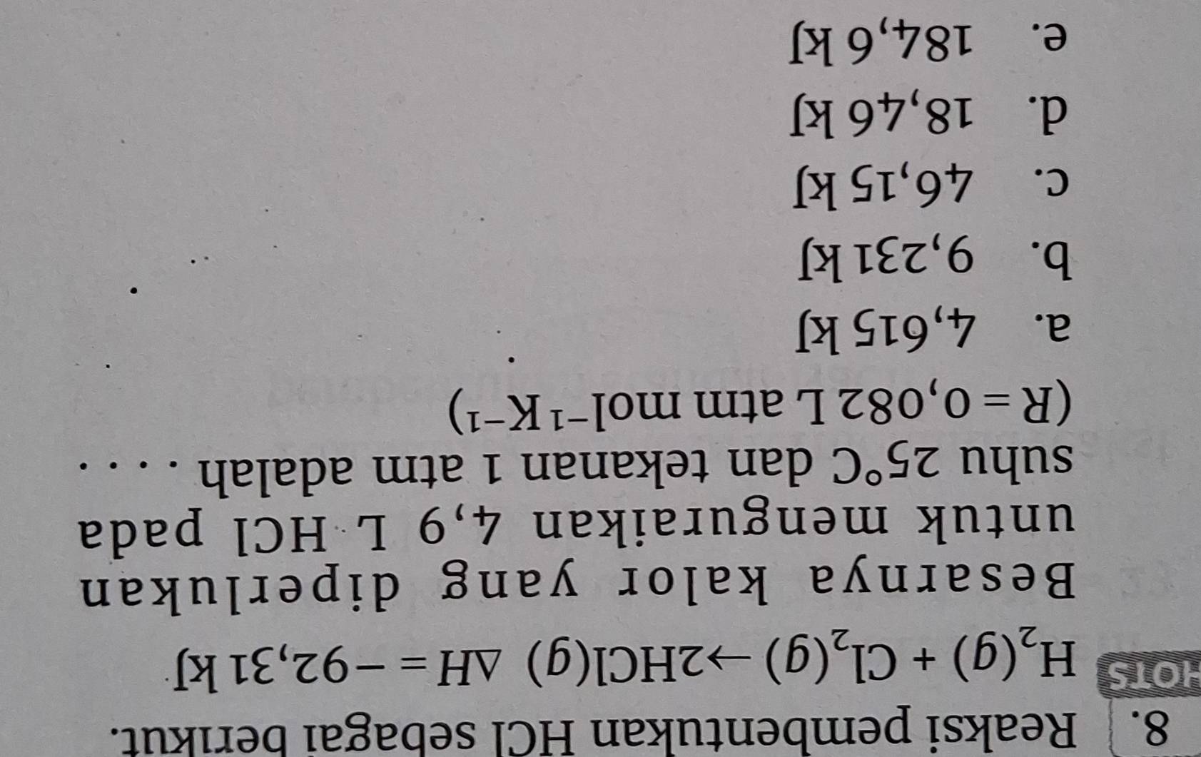 Reaksi pembentukan HCl sebagai berıkut.
HOTS H_2(g)+Cl_2(g)to 2HCl(g)△ H=-92,31kJ
Besarnya kalor yang diperlukan
untuk menguraikan 4,9 L HCl pada
suhu 25°C dan tekanan 1 atm adalah . . . .
(R=0,082L atm mo 1^(-1)K^(-1))
a. 4,615 kJ
b. 9,231 kJ
c. x 6 5kJ
d. 18,46 k
e. 184 4, 6 kJ