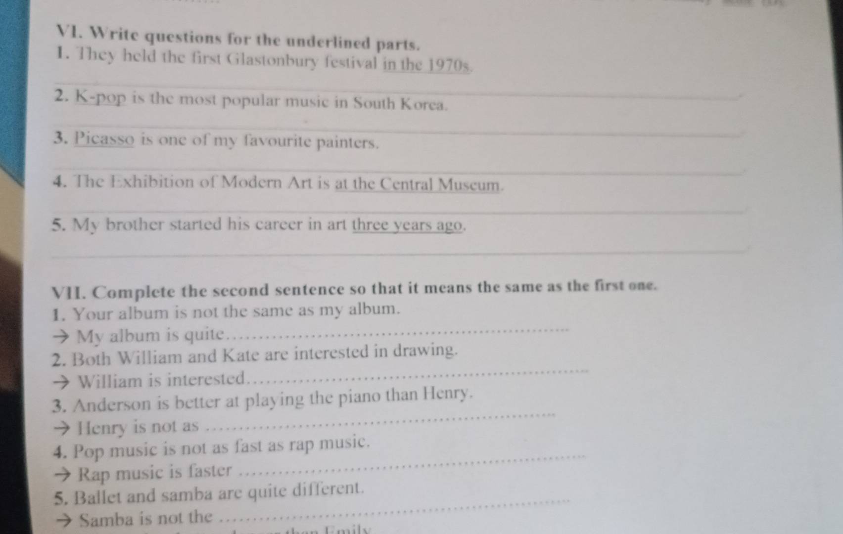 V1. Write questions for the underlined parts. 
1. They held the first Glastonbury festival in the 1970s. 
_ 
_ 
2. K-pop is the most popular music in South Korea. 
_ 
3. Picasso is one of my favourite painters. 
_ 
4. The Exhibition of Modern Art is at the Central Muscum. 
_ 
5. My brother started his career in art three years ago. 
_ 
VII. Complete the second sentence so that it means the same as the first one. 
1. Your album is not the same as my album. 
→ My album is quite 
_ 
2. Both William and Kate are interested in drawing. 
→ William is interested 
_ 
3. Anderson is better at playing the piano than Henry. 
→ Henry is not as 
_ 
4. Pop music is not as fast as rap music. 
→ Rap music is faster 
_ 
_ 
5. Ballet and samba are quite different. 
Samba is not the