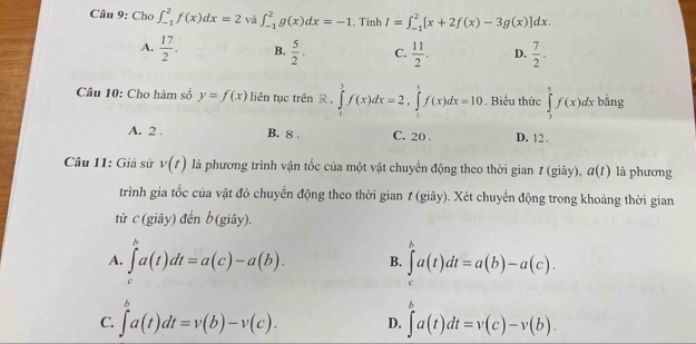 Chơ ∈t _(-1)^2f(x)dx=2 và ∈t _(-1)^2g(x)dx=-1. Tinh I=∈t _(-1)^2[x+2f(x)-3g(x)]dx.
A.  17/2 . B.  5/2 . C.  11/2 . D.  7/2 . 
Câu 10: Cho hàm số y=f(x) liên tục trên R. ∈tlimits _1^3f(x)dx=2, ∈tlimits _1^5f(x)dx=10. Biểu thức ∈tlimits _1^5f(x)dx bằng
A. 2. B. 8. C. 20. D. 12.
Câu 11: Giả sử v(t) là phương trình vận tốc của một vật chuyển động theo thời gian 1 (giây), a(t) là phương
trình gia tốc của vật đó chuyển động theo thời gian 1 (giây). Xét chuyển động trong khoảng thời gian
từ c (giây) đến b (giây).
A. ∈tlimits _c^ba(t)dt=a(c)-a(b). B. ∈tlimits _0^ba(t)dt=a(b)-a(c).
C. ∈tlimits _a^ba(t)dt=v(b)-v(c). D. ∈tlimits _a^ba(t)dt=v(c)-v(b).