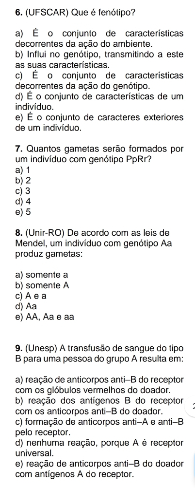 (UFSCAR) Que é fenótipo?
a) É o conjunto de características
decorrentes da ação do ambiente.
b) Influi no genótipo, transmitindo a este
as suas características.
c) É o conjunto de características
decorrentes da ação do genótipo.
d) É o conjunto de características de um
indivíduo.
e) É o conjunto de caracteres exteriores
de um indivíduo.
7. Quantos gametas serão formados por
um indivíduo com genótipo PpRr?
a) 1
b) 2
c) 3
d) 4
e) 5
8. (Unir-RO) De acordo com as leis de
Mendel, um indivíduo com genótipo Aa
produz gametas:
a) somente a
b) somente A
c) A e a
d) Aa
e) AA, Aa e aa
9. (Unesp) A transfusão de sangue do tipo
B para uma pessoa do grupo A resulta em:
a) reação de anticorpos anti-B do receptor
com os glóbulos vermelhos do doador.
b) reação dos antígenos B do receptor
com os anticorpos anti-B do doador.
c) formação de anticorpos anti-A e anti-B
pelo receptor.
d) nenhuma reação, porque A é receptor
universal.
e) reação de anticorpos anti-B do doador
com antígenos A do receptor.