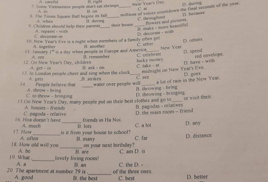 A. careful B. right
7 Some Vietnamese people don't eat shrimps
New Year's Day D. during
C. at
8. The Times Square Ball begins its fall_ _millions of voices countdown the final seconds of the year.
A. in B. on
A. when B. during
C. throughout D. because
9. Children should help their parents_ their house _Nowers and pictures.
D. decorate - with B. make - more beautiful
A. repaint - with
C. decorate-in
10. New Year's Eve is a night when members of a family often get D. others
A. together B. another C. other
11. January 1^(st) is a day when people in Europe and America_ New Year.
D. spend
A. see B. remember C. celebrate
red envelope.
12. On New Year's Day, children lucky money
D. have - with
A get - in B. ask - on C. take - at
13. In London people cheer and sing when the clock_ midnight on New Year's Eve.
A. gets B. strikes C. see D. goes
_
14. People believe that water over people will _a lot of rain in the New Year.
A. throw - bring
B. throwing - bring
C. to throw - bringing
D. throwing - bringing
15.On New Year's Day, many people put on their best clothes and go to_ or visit their.
A. houses - friends
B. pagodas - relatives
C. pagoda - relative
16. Hoa doesn't have friends in Ha Noi. D. the main room - friend
A. much _B. lots C. a lot D. any
17. How_ is it from your house to school?
A. often B. many C. far D. distance
18. How old will you _on your next birthday?
A. be B. are C. am D. is
19. What ._ lovely living room!
A. a B. an C. the D. -
_
20. The apartment at number 79 is . of the three ones.
A. good B. the best C. best D. better