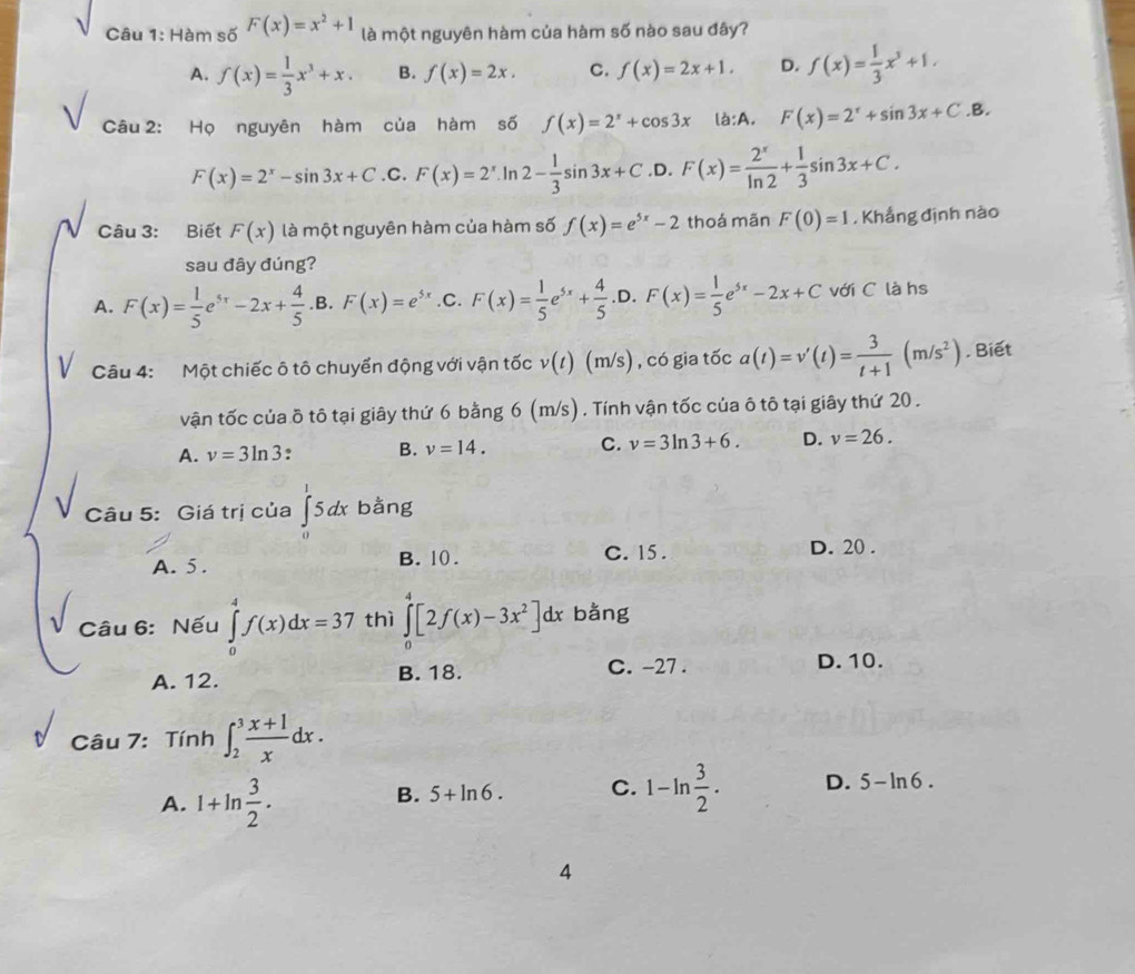 Hàm số F(x)=x^2+1 là một nguyên hàm của hàm số nào sau đây?
A. f(x)= 1/3 x^3+x. B. f(x)=2x. C. f(x)=2x+1. D. f(x)= 1/3 x^3+1.
Câu 2: Họ nguyên hàm của hàm số f(x)=2^x+cos 3x la:A. F(x)=2^x+sin 3x+C.B.
F(x)=2^x-sin 3x+C .C. F(x)=2^x. Ir 2- 1/3 sin 3x+C .D. F(x)= 2^x/ln 2 + 1/3 sin 3x+C.
Câu 3: Biết F(x) là một nguyên hàm của hàm số f(x)=e^(5x)-2 thoá mãn F(0)=1 , Khắng định nào
sau đây đúng?
A. F(x)= 1/5 e^(5x)-2x+ 4/5 . B F(x)=e^(5x) .C. F(x)= 1/5 e^(5x)+ 4/5  ,D. F(x)= 1/5 e^(5x)-2x+C với C là hs
Câu 4:  Một chiếc ô tô chuyển động với vận tốc v(t)(m/s) , có gia tốc a(t)=v'(t)= 3/t+1 (m/s^2). Biết
vận tốc của ồ tô tại giây thứ 6 bằng 6 (m/s) . Tính vận tốc của ô tô tại giây thứ 20 .
A. v=3ln 3. B. v=14. C. v=3ln 3+6. D. v=26.
Câu 5: Giá trị của ∈tlimits _0^(15dx bằng
A. 5. B. 10. C. 15 . D. 20 .
Câu 6: Nếu ∈tlimits _0^4f(x)dx=37 thì ∈tlimits _0^4[2f(x)-3x^2)]dx bằng
A. 12. B. 18. C. -27 .
D. 10.
Câu 7: Tính ∈t _2^(3frac x+1)xdx.
A. 1+ln  3/2 .
B. 5+ln 6. C. 1-ln  3/2 . D. 5-ln 6.
4