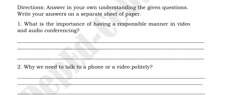 Directions: Answer in your own understanding the given questions. 
Write your answers on a separate sheet of paper. 
1. What is the importance of having a responsible manner in video 
and audio conferencing? 
_ 
_ 
_ 
2. Why we need to talk to a phone or a video politely? 
_ 
_ 
_