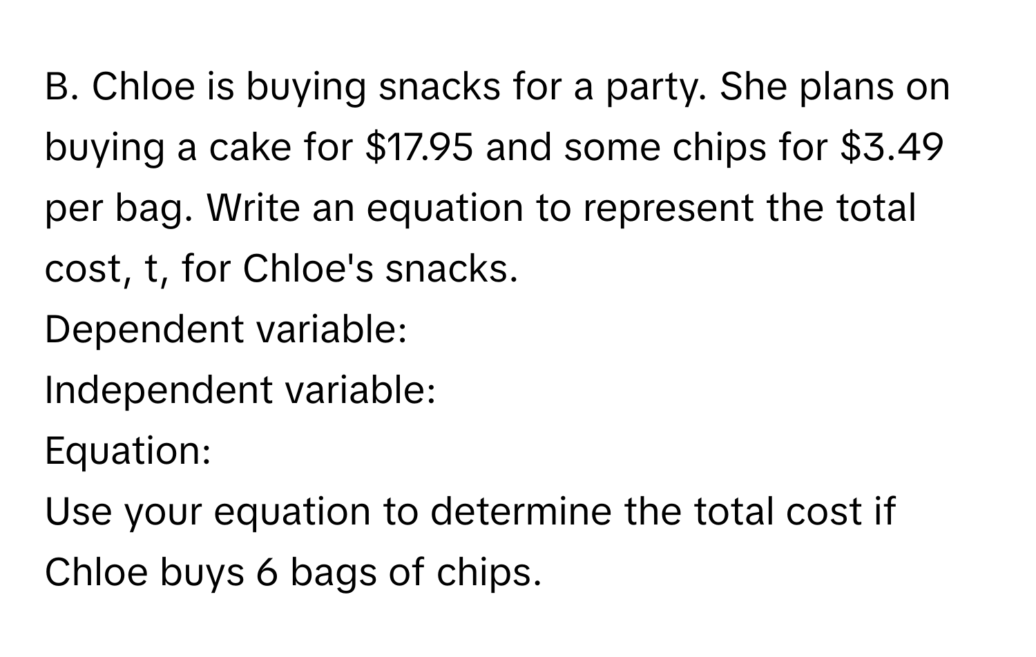 Chloe is buying snacks for a party. She plans on buying a cake for $17.95 and some chips for $3.49 per bag. Write an equation to represent the total cost, t, for Chloe's snacks. 
Dependent variable: 
Independent variable: 
Equation: 
Use your equation to determine the total cost if Chloe buys 6 bags of chips.