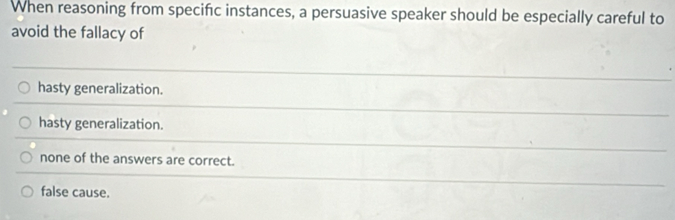 When reasoning from specific instances, a persuasive speaker should be especially careful to
avoid the fallacy of
hasty generalization.
hasty generalization.
none of the answers are correct.
false cause.